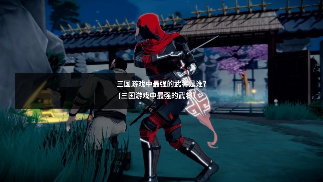 三国游戏中最强的武将是谁？ (三国游戏中最强的武将)