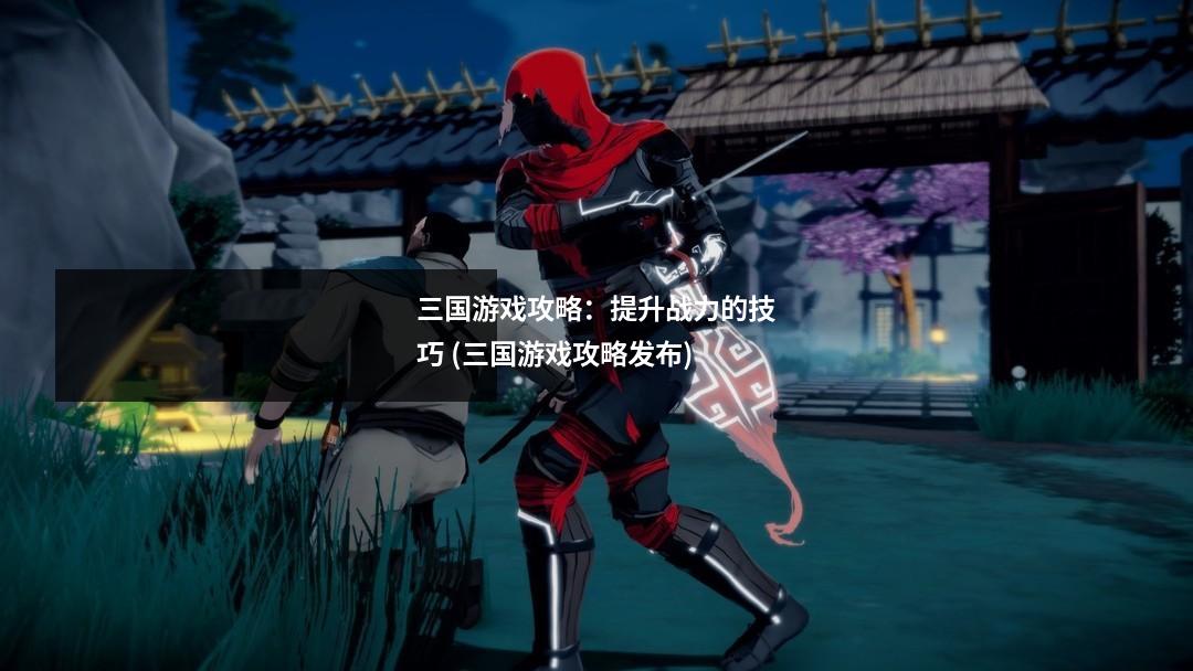 三国游戏攻略:提升战力的技巧 (三国游戏攻略发布)